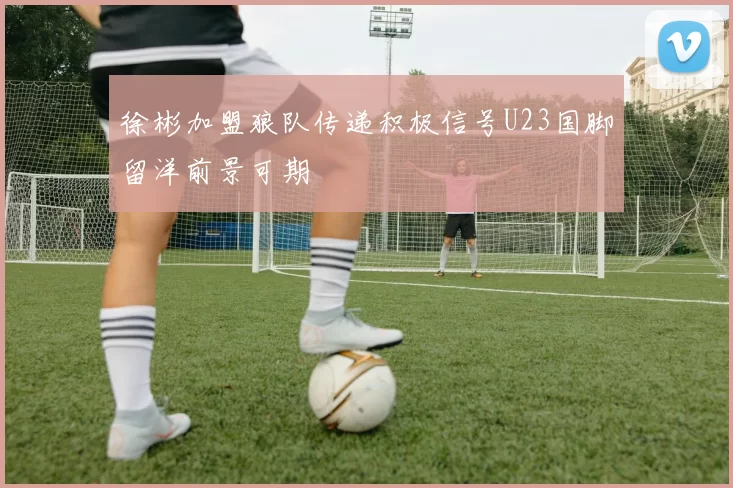 徐彬加盟狼队传递积极信号U23国脚留洋前景可期