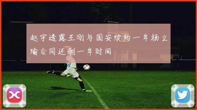 赵宇透露王刚与国安续约一年杨立瑜合同还剩一年时间