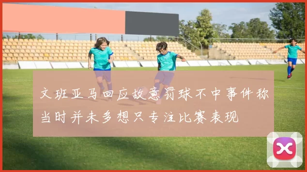 文班亚马回应故意罚球不中事件称当时并未多想只专注比赛表现