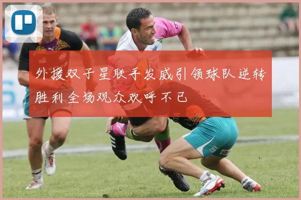外援双子星联手发威引领球队逆转胜利全场观众欢呼不已