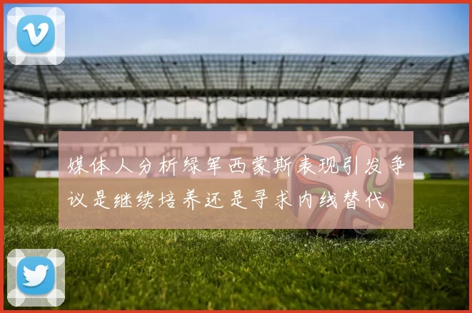 媒体人分析绿军西蒙斯表现引发争议是继续培养还是寻求内线替代