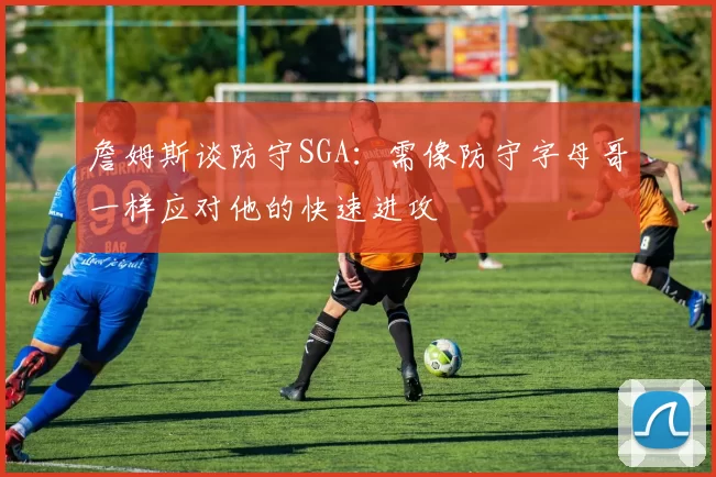 詹姆斯谈防守SGA：需像防守字母哥一样应对他的快速进攻