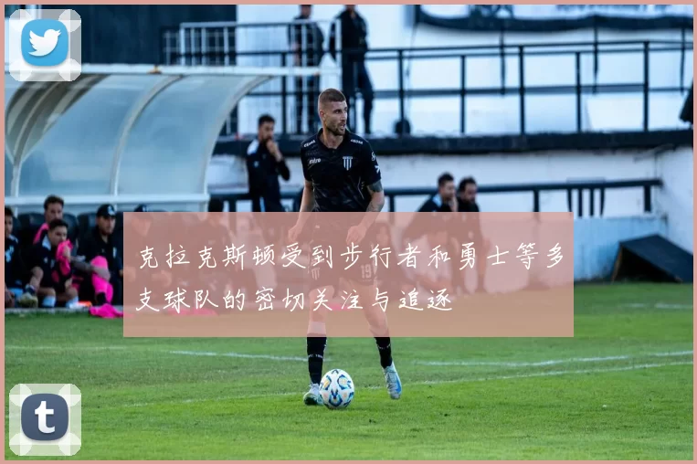 克拉克斯顿受到步行者和勇士等多支球队的密切关注与追逐